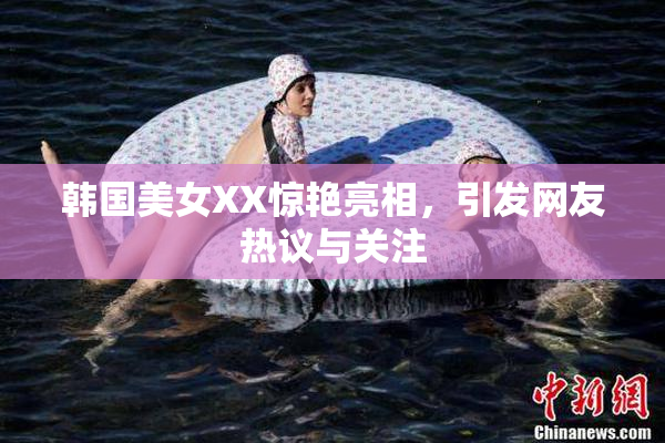 韩国美女XX惊艳亮相，引发网友热议与关注
