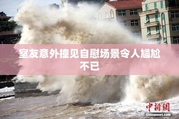 室友意外撞见自慰场景令人尴尬不已