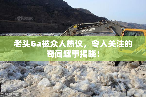 老头Ga被众人热议，令人关注的奇闻趣事揭晓！
