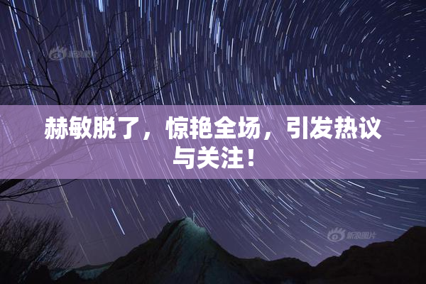 赫敏脱了，惊艳全场，引发热议与关注！