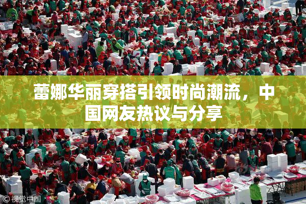 蕾娜华丽穿搭引领时尚潮流，中国网友热议与分享