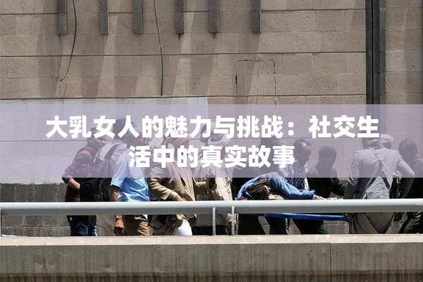 大乳女人的魅力与挑战：社交生活中的真实故事