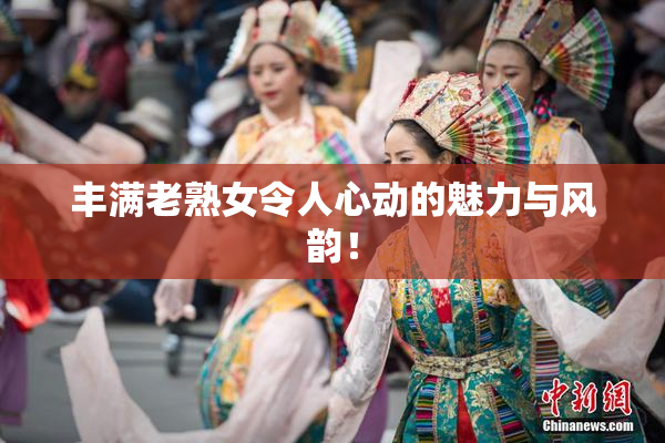 丰满老熟女令人心动的魅力与风韵！