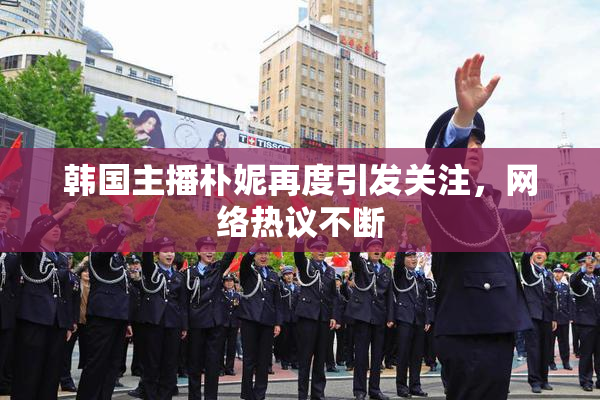 韩国主播朴妮再度引发关注，网络热议不断