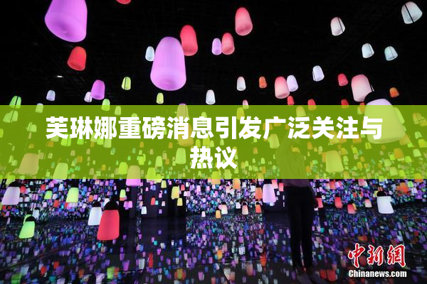 芙琳娜重磅消息引发广泛关注与热议