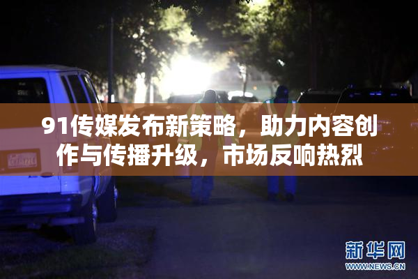 91传媒发布新策略，助力内容创作与传播升级，市场反响热烈