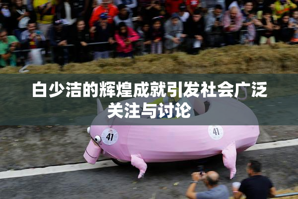 白少洁的辉煌成就引发社会广泛关注与讨论