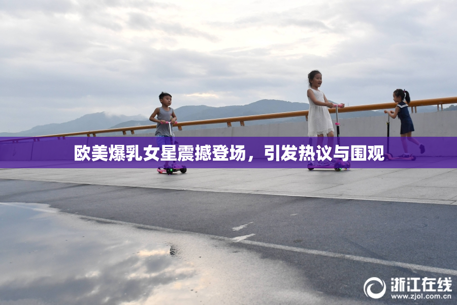 欧美爆乳女星震撼登场，引发热议与围观
