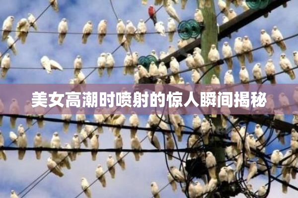 美女高潮时喷射的惊人瞬间揭秘