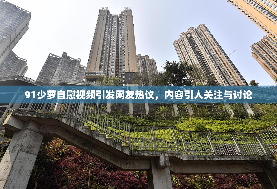 91少萝自慰视频引发网友热议，内容引人关注与讨论