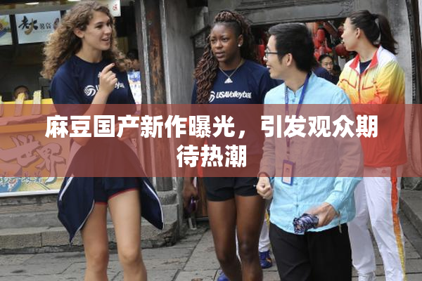 麻豆国产新作曝光，引发观众期待热潮