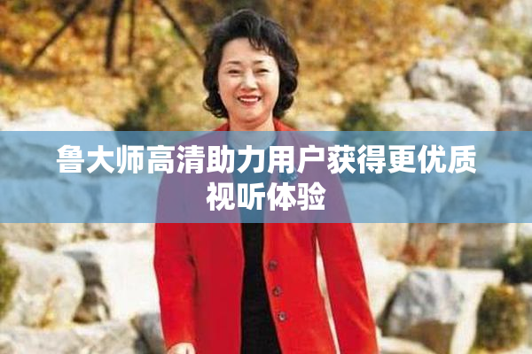 鲁大师高清助力用户获得更优质视听体验
