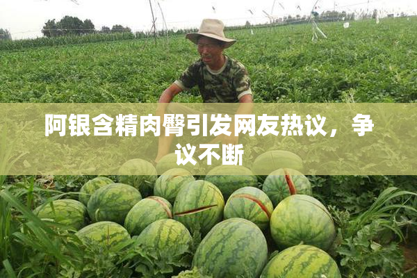 阿银含精肉臀引发网友热议，争议不断