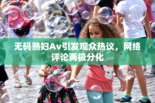 无码熟妇Av引发观众热议，网络评论两极分化