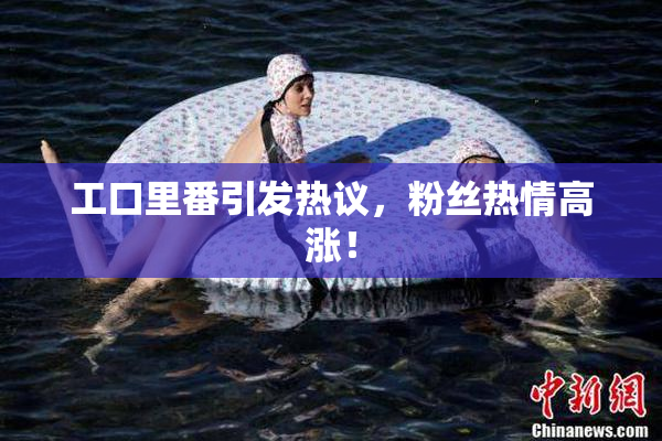 工口里番引发热议，粉丝热情高涨！