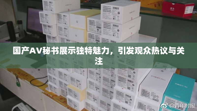 国产AV秘书展示独特魅力，引发观众热议与关注