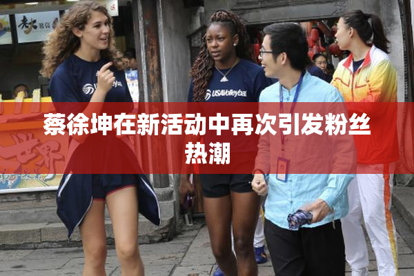 蔡徐坤在新活动中再次引发粉丝热潮