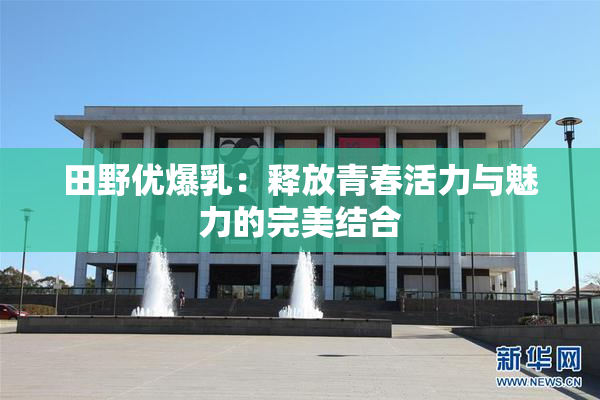 田野优爆乳：释放青春活力与魅力的完美结合