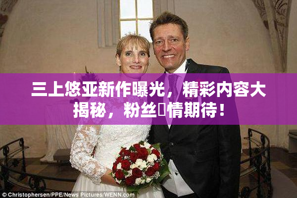 三上悠亚新作曝光，精彩内容大揭秘，粉丝盡情期待！