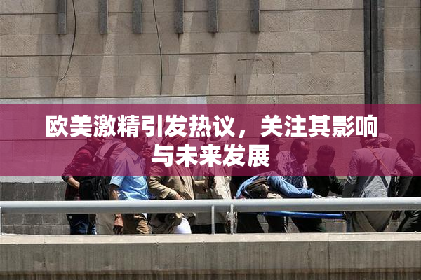 欧美激精引发热议，关注其影响与未来发展