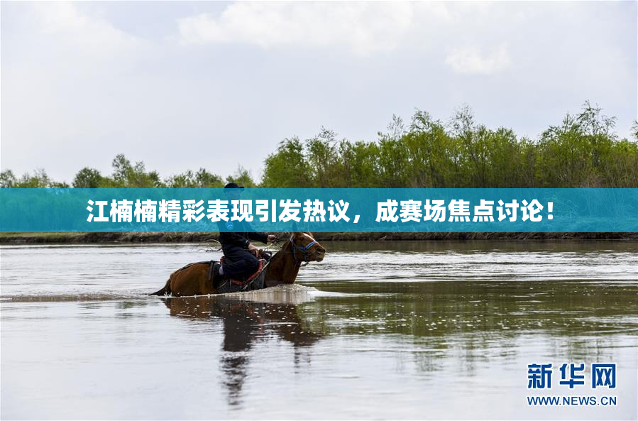 江楠楠精彩表现引发热议，成赛场焦点讨论！