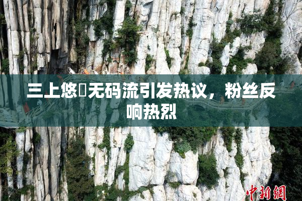 三上悠亜无码流引发热议，粉丝反响热烈