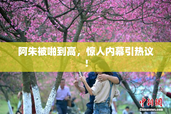 阿朱被啪到高，惊人内幕引热议！