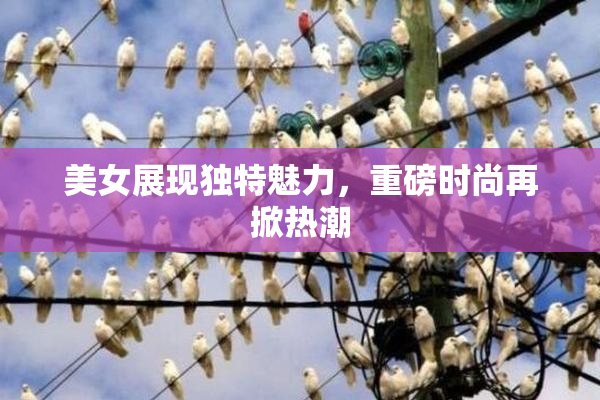 美女展现独特魅力，重磅时尚再掀热潮
