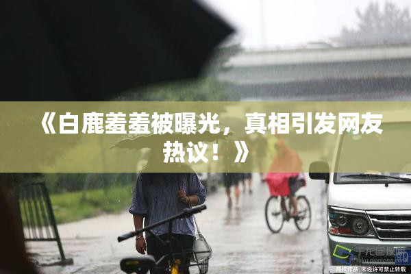 《白鹿羞羞被曝光，真相引发网友热议！》