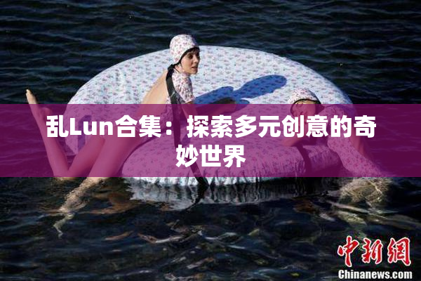 乱Lun合集：探索多元创意的奇妙世界