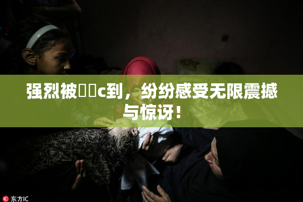 强烈被❌‌c到，纷纷感受无限震撼与惊讶！