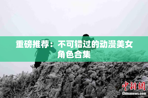 重磅推荐：不可错过的动漫美女角色合集