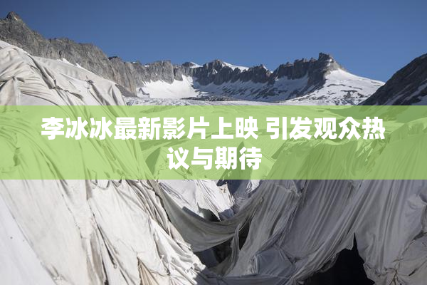 李冰冰最新影片上映 引发观众热议与期待