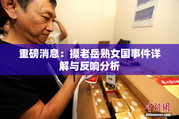 重磅消息：搡老岳熟女国事件详解与反响分析