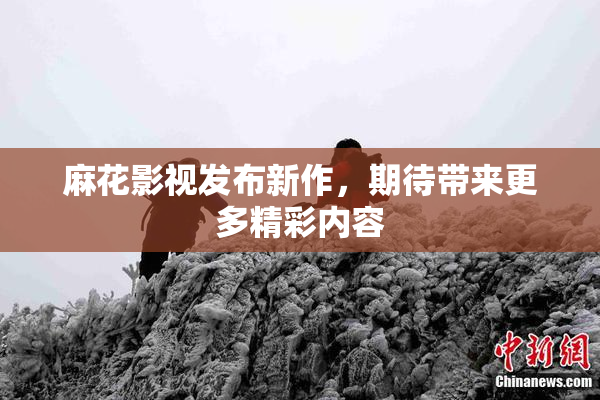 麻花影视发布新作，期待带来更多精彩内容