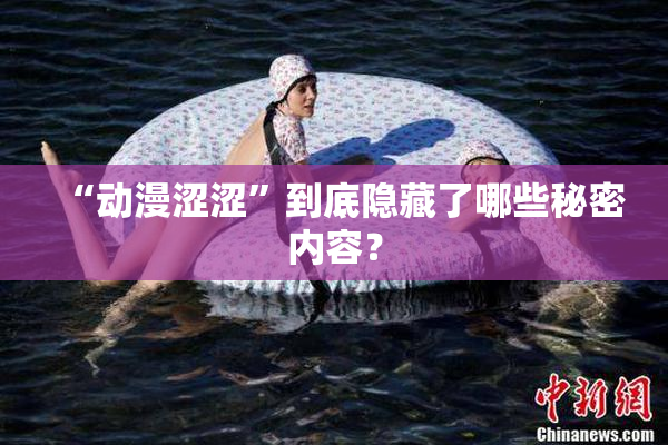 “动漫涩涩”到底隐藏了哪些秘密内容？