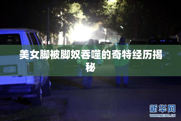 美女脚被脚奴吞噬的奇特经历揭秘