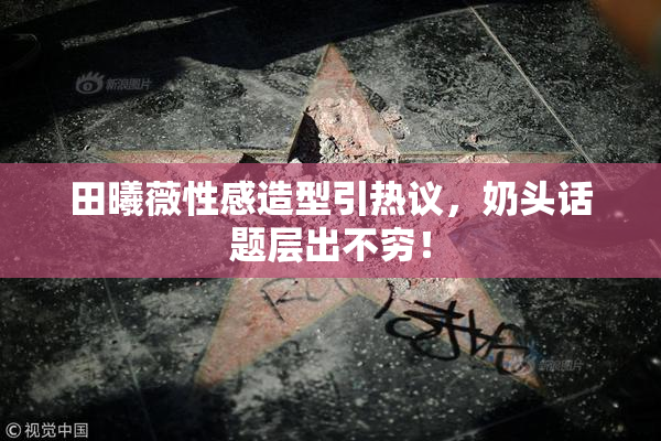 田曦薇性感造型引热议，奶头话题层出不穷！