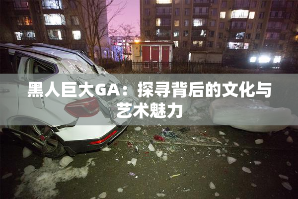 黑人巨大GA：探寻背后的文化与艺术魅力