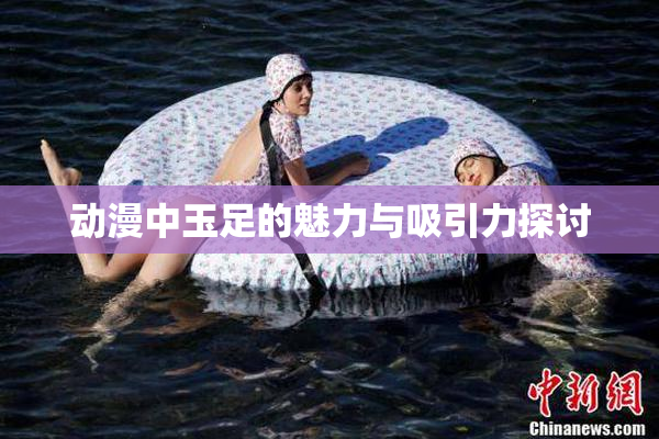 动漫中玉足的魅力与吸引力探讨