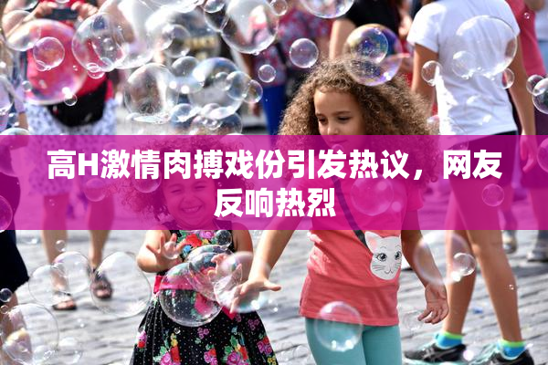 高H激情肉搏戏份引发热议，网友反响热烈