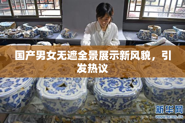 国产男女无遮全景展示新风貌，引发热议