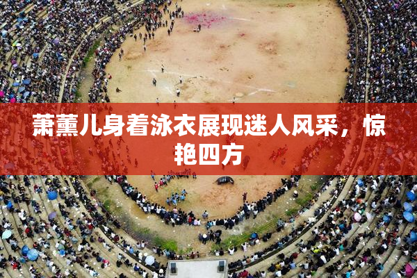 萧薰儿身着泳衣展现迷人风采，惊艳四方