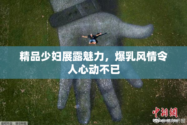 精品少妇展露魅力，爆乳风情令人心动不已