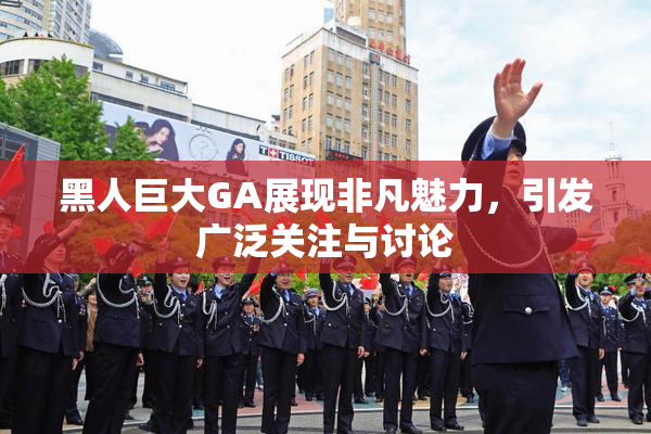 黑人巨大GA展现非凡魅力，引发广泛关注与讨论