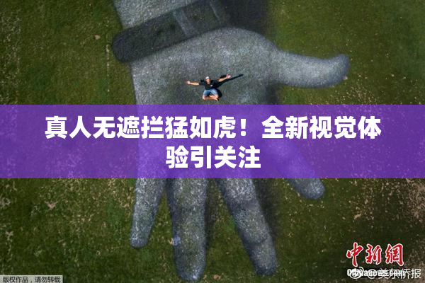 真人无遮拦猛如虎！全新视觉体验引关注
