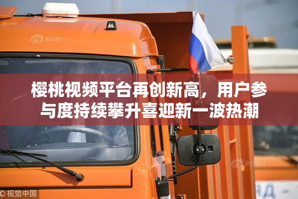 樱桃视频平台再创新高，用户参与度持续攀升喜迎新一波热潮
