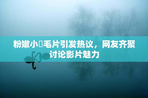 粉嫩小泬毛片引发热议，网友齐聚讨论影片魅力