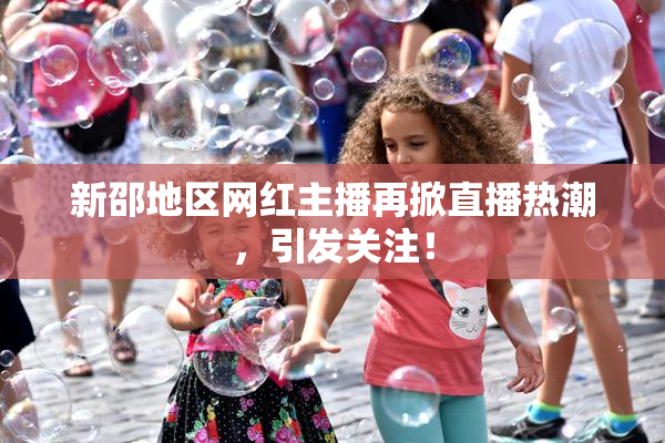 新邵地区网红主播再掀直播热潮，引发关注！