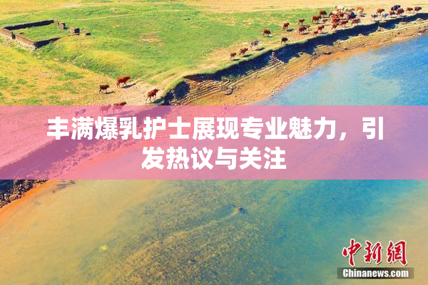 丰满爆乳护士展现专业魅力，引发热议与关注